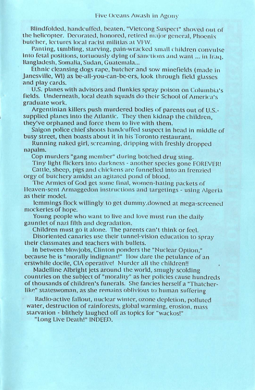 Five Oce Awash in Age Blindfolded, handcuffed, beaten, “Vietcong Suspect” shoved out of the helicopter. Decorated, honored, retired major general, Phocnix butcher, lectures local racist militias at VIW. Panting, embling, starving, pain-wracked small child 1010 fetal positions, tortuously dylng of sancti Bangladesh, Somalia, Sudan, Guatemala. hnic cleansing dogs rape, butcher and sow minefields (made Janesville, WI) as be-all-you-can-be-ers, ook through field glasses and play cards. US. planes with advisors and flunkies spray poison on Columbi’s fields. Underneath, local death squads do their School of America’s graduate work. Argentinian Killers push murdered bodies of parents out of UsS.- supplicd planes into the Atantic. They then kidnap the children, they’ve orphaned and force them (0 live with them. igon police chief shoots handleuffed suspect In head in middie of busy street, then boasts about it in his Toronto restaurant. Running naked girl, screaming, dripping with freshly dropped napatm. Cop murders “gang member during botched drug sting. “Tiny light flickers into darkness - another specics gone FOREVER! Cattle, sheep, pigs and chickens are funnellcd into an frenzied orgy of butchery amidst an agitaicd pond of blood. “The Armics of God get some final, women-hating packets of leaven-sent Armaggiedon instructions and targetings - using Algeria as their model. lemmings flock willingly 10 get dummy.downed at mega-screened mockeries of hope. Young people who want 10 live and love must run the gauntlet of nazi flth and degradation Children must go it alone. The parents can’t think or feel. Disoriented canaries use their tunnek-vision education to spray their classmates and teachers with bullets. In between blawjobs, Clinton ponders the “Nuclear Option; because he is “morally indignant®” 1ow dare the petulance of an erstwhile docile, CIA operative! Murder all the children!t Madelline Albright jets around the world, smugly scolding countries on the subject of *morality” as her policics cause hundreds of thousands of children’’s funerals. She fancies herselfa “Thatcher- Jike* stateswoman, as she remains oblivious o human suffering Radio-active fallout, nuclear winter, ozone depletion, polluted water, destruction of rainforests, global warming, erosion, mass starvation - blithely laugthed off as topics for "wackos? “Long Live Deatht” INDEED. iy